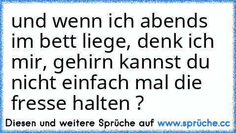 und wenn ich abends im bett liege, denk ich mir, gehirn kannst du nicht einfach mal die fresse halten ?