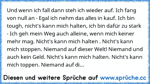 Und wenn ich fall dann steh ich wieder auf. Ich fang von null an - Egal ich nehm das alles in kauf. Ich bin tough, nicht's kann mich halten, ich bin dafür zu stark - Ich geh mein Weg auch alleine, wenn mich keiner mehr mag. Nicht's kann mich halten . Nicht's kann mich stoppen. Niemand auf dieser Welt! Niemand und auch kein Geld. Nicht's kann mich halten. Nicht's kann mich toppen. Niemand auf di...