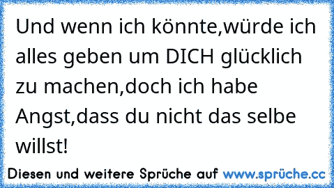 Und wenn ich könnte,würde ich alles geben um DICH glücklich zu machen,doch ich habe Angst,dass du nicht das selbe willst! ♥