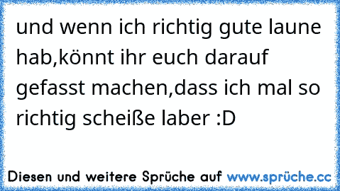 und wenn ich richtig gute laune hab,könnt ihr euch darauf gefasst machen,dass ich mal so richtig scheiße laber :D