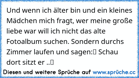 Und wenn ich älter bin und ein kleines Mädchen mich fragt, wer meine große liebe war will ich nicht das alte Fotoalbum suchen. Sondern durchs Zimmer laufen und sagen:“ Schau dort sitzt er ..“♥