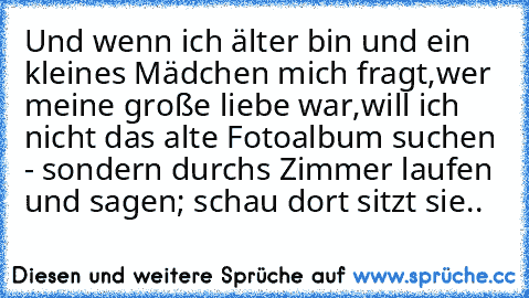 Und wenn ich älter bin und ein kleines Mädchen mich fragt,wer meine große liebe war,will ich nicht das alte Fotoalbum suchen - sondern durchs Zimmer laufen und sagen; schau dort sitzt sie..♥