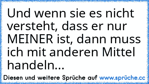 Und wenn sie es nicht versteht, dass er nur MEINER ist, dann muss ich mit anderen Mittel handeln...