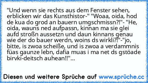 "Und wenn sie rechts aus dem Fenster sehen, erblicken wir das Kunsthistor-" "Woaa, oida, hod de kua do grod an bauern umgschmissn?!"- "He, oida, wauns ned aufpassn, kinnan ma sie glei aufd stroßn aussetzn und daun kinnans genau wie der do bauer werdn, woins ds wirkli?!"-"jo, bitte, is zwoa scheiße, und is zwoa a verdammnis füas gaunze lebn, dafia muas i ma net ds gstöade birvki-deitsch auhean!!"...