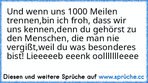 Und wenn uns 1000 Meilen trennen,
bin ich froh, dass wir uns kennen,
denn du gehörst zu den Menschen, die man nie vergißt,
weil du was besonderes bist! Lieeeeeb eeenk oollllllleeee ♥ ♥ ♥