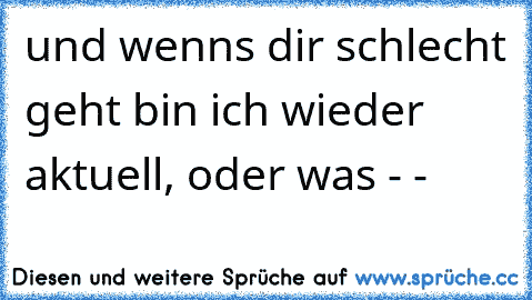 und wenns dir schlecht geht bin ich wieder aktuell, oder was - -