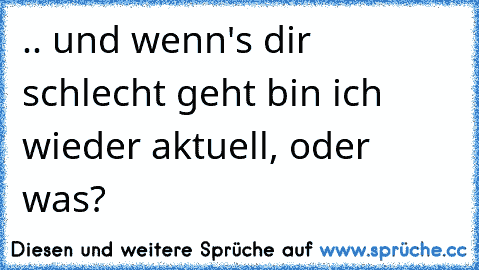 .. und wenn's dir schlecht geht bin ich wieder aktuell, oder was?