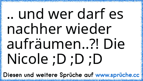 .. und wer darf es nachher wieder aufräumen..?! Die Nicole ;D ;D ;D