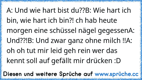 A: Und wie hart bist du??
B: Wie hart ich bin, wie hart ich bin?! İch hab heute morgen eine schüssel nägel gegessen
A: Und??!
B: Und zwar ganz ohne milch !!
A: oh oh tut mir leid geh rein 
wer das kennt soll auf gefällt mir drücken :D