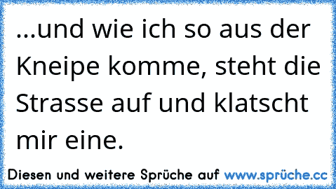 ...und wie ich so aus der Kneipe komme, steht die Strasse auf und klatscht mir eine.