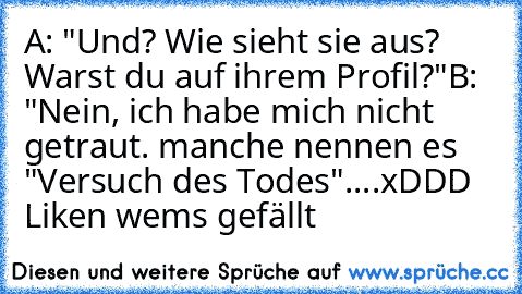 A: "Und? Wie sieht sie aus? Warst du auf ihrem Profil?"
B: "Nein, ich habe mich nicht getraut. manche nennen es "Versuch des Todes"....
xDDD Liken wems gefällt