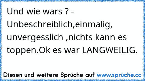 Und wie wars ? - Unbeschreiblich,
einmalig, unvergesslich ,nichts kann es toppen.Ok es war LANGWEILIG.