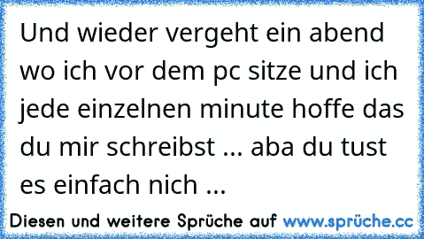 Und wieder vergeht ein abend wo ich vor dem pc sitze und ich jede einzelnen minute hoffe das du mir schreibst ♥... aba du tust es einfach nich ...