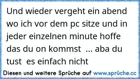 Und wieder vergeht ein abend wo ich vor dem pc sitze und in jeder einzelnen minute hoffe das du on kommst  ♥... aba du tust  es einfach nicht