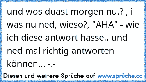 und wos duast morgen nu.? , i was nu ned, wieso?, "AHA" - wie ich diese antwort hasse.. und ned mal richtig antworten können... -.-