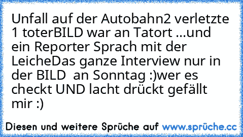 Unfall auf der Autobahn
2 verletzte 1 toter
BILD war an Tatort ...
und ein Reporter Sprach mit der Leiche
Das ganze Interview nur in der BILD  an Sonntag :)
wer es checkt UND lacht drückt gefällt mir :)