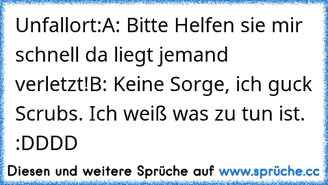 Unfallort:
A: Bitte Helfen sie mir schnell da liegt jemand verletzt!
B: Keine Sorge, ich guck Scrubs. Ich weiß was zu tun ist. 
 :DDDD