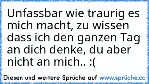 Unfassbar wie traurig es mich macht, zu wissen dass ich den ganzen Tag an dich denke, du aber nicht an mich.. :(