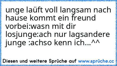 unge laüft voll langsam nach hause kommt ein freund vorbei:wasn mit dir los
junge:ach nur lags
andere junge :achso kenn ich
...
^^