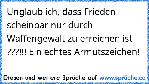 Unglaublich, dass Frieden scheinbar nur durch Waffengewalt zu erreichen ist ???!!! Ein echtes Armutszeichen!