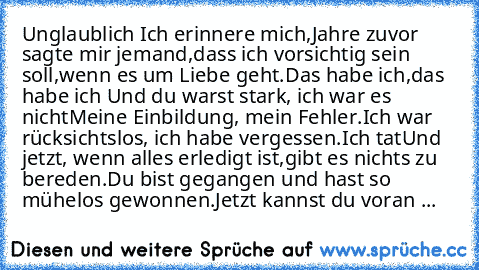 Unglaublich 
Ich erinnere mich,
Jahre zuvor sagte mir jemand,
dass ich vorsichtig sein soll,
wenn es um Liebe geht.
Das habe ich,
das habe ich …
Und du warst stark, ich war es nicht
Meine Einbildung, mein Fehler.
Ich war rücksichtslos, ich habe vergessen.
Ich tat…
Und jetzt, wenn alles erledigt ist,
gibt es nichts zu bereden.
Du bist gegangen und hast so mühelos gewonnen.
Jetzt kannst du voran ...