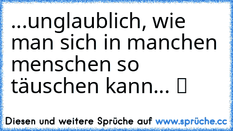 ...unglaublich, wie man sich in manchen menschen so täuschen kann... ツ