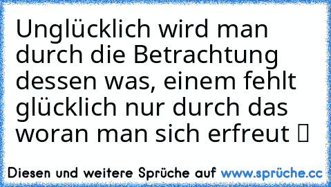 Unglücklich wird man durch die Betrachtung dessen was, einem fehlt glücklich nur durch das  woran man sich erfreut ツ