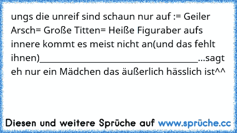 ungs die unreif sind schaun nur auf :
= Geiler Arsch
= Große Titten
= Heiße Figur
aber aufs innere kommt es meist nicht an
(und das fehlt ihnen)
________________________________________
...sagt eh nur ein Mädchen das äußerlich hässlich ist^^