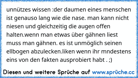 unnützes wissen :
der daumen eines menschen ist genauso lang wie die nase. 
man kann nicht niesen und gleichzeitig die augen offen halten.
wenn man etwas über gähnen liest muss man gähnen. 
es ist unmöglich seinen ellbogen abzulecken.
liken wenn ihr mndestens eins von den fakten ausprobiert habt . ;)