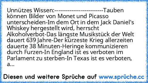 Unnützes Wissen:
-------------------------
-Tauben können Bilder von Monet und Picasso unterscheiden
-Im dem Ort in dem Jack Daniel's Whiskey hergestellt wird, herrscht Alkoholverbot
-Das längste Musikstück der Welt dauert 639 Jahre
-Der kürzeste Krieg allerzeiten dauerte 38 Minuten
-Heringe kommunizieren durch Furzen
-In England ist es verboten im Parlament zu sterben
-In Texas ist es verboten...