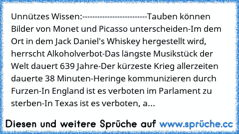 Unnützes Wissen:
-------------------------
-Tauben können Bilder von Monet und Picasso unterscheiden
-Im dem Ort in dem Jack Daniel's Whiskey hergestellt wird, herrscht Alkoholverbot
-Das längste Musikstück der Welt dauert 639 Jahre
-Der kürzeste Krieg allerzeiten dauerte 38 Minuten
-Heringe kommunizieren durch Furzen
-In England ist es verboten im Parlament zu sterben
-In Texas ist es verboten...