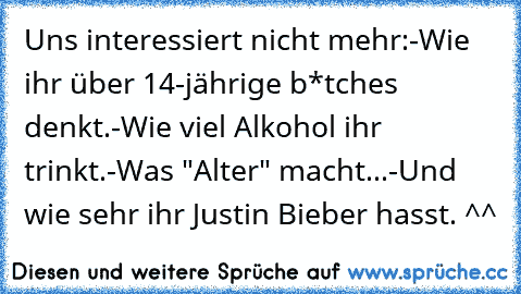 Uns interessiert nicht mehr:
-Wie ihr über 14-jährige b*tches denkt.
-Wie viel Alkohol ihr trinkt.
-Was "Alter" macht...
-Und wie sehr ihr Justin Bieber hasst. ^^