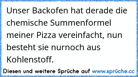 Unser Backofen hat derade die chemische Summenformel meiner Pizza vereinfacht, nun besteht sie nurnoch aus Kohlenstoff.