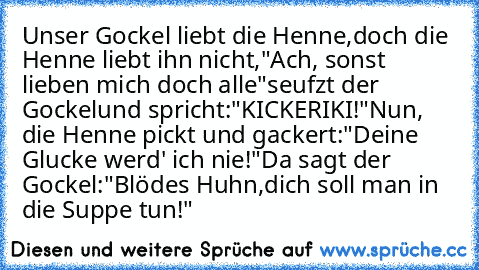 Unser Gockel liebt die Henne,
doch die Henne liebt ihn nicht,
"Ach, sonst lieben mich doch alle"
seufzt der Gockel
und spricht:
"KICKERIKI!"
Nun, die Henne pickt und gackert:
"Deine Glucke werd' ich nie!"
Da sagt der Gockel:
"Blödes Huhn,
dich soll man in die Suppe tun!"