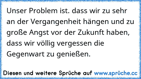 Unser Problem ist. dass wir zu sehr an der Vergangenheit hängen und zu große Angst vor der Zukunft haben, dass wir völlig vergessen die Gegenwart zu genießen.