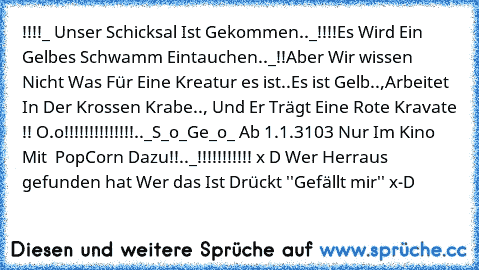 !!!!_ Unser Schicksal Ist Gekommen.._!!!!
Es Wird Ein Gelbes Schwamm Eintauchen.._!!
Aber Wir wissen Nicht Was Für Eine Kreatur es ist..
Es ist Gelb..,Arbeitet In Der Krossen Krabe..,
 Und Er Trägt Eine Rote Kravate !! O.o
!!!!!!!!!!!!!!.._S_o_Ge_o_ Ab 1.1.3103 Nur Im Kino Mit  PopCorn Dazu!!.._!!!!!!!!!!! x D Wer Herraus gefunden hat Wer das Ist Drückt ''Gefällt mir'' x-D