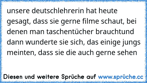 unsere deutschlehrerin hat heute gesagt, dass sie gerne filme schaut, bei denen man taschentücher braucht
und dann wunderte sie sich, das einige jungs meinten, dass sie die auch gerne sehen