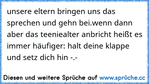 unsere eltern bringen uns das sprechen und gehn bei.
wenn dann aber das teeniealter anbricht heißt es immer häufiger: halt deine klappe und setz dich hin -.-