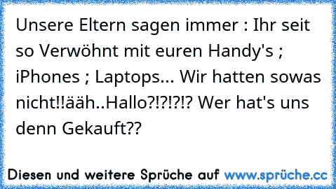 Unsere Eltern sagen immer : Ihr seit so Verwöhnt mit euren Handy's ; iPhones ; Laptops... Wir hatten sowas nicht!!
ääh..Hallo?!?!?!? Wer hat's uns denn Gekauft??