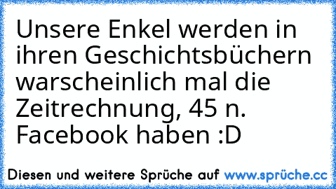 Unsere Enkel werden in ihren Geschichtsbüchern warscheinlich mal die Zeitrechnung, 45 n. Facebook haben :D