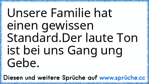 Unsere Familie hat einen gewissen Standard.
Der laute Ton ist bei uns Gang ung Gebe.