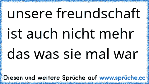 unsere freundschaft ist auch nicht mehr das was sie mal war