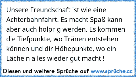 Unsere Freundschaft ist wie eine Achterbahnfahrt. Es macht Spaß kann aber auch holprig werden. Es kommen die Tiefpunkte, wo Tränen entstehen können und dir Höhepunkte, wo ein Lächeln alles wieder gut macht !