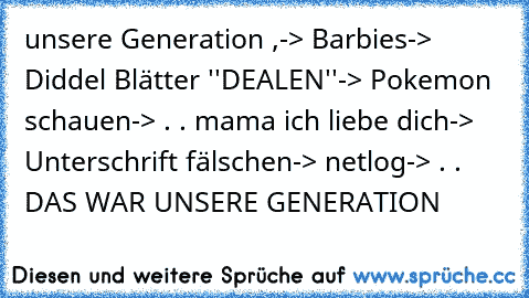 unsere Generation ,
-> Barbies
-> Diddel Blätter ''DEALEN''
-> Pokemon schauen
-> . . mama ich liebe dich
-> Unterschrift fälschen
-> netlog
-> . . DAS WAR UNSERE GENERATION ♥