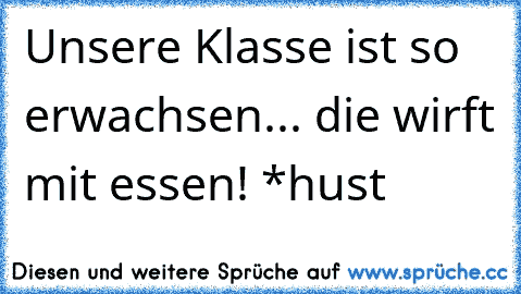 Unsere Klasse ist so erwachsen... die wirft mit essen! *hust