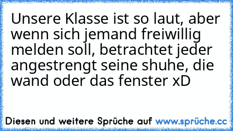 Unsere Klasse ist so laut, aber wenn sich jemand freiwillig melden soll, betrachtet jeder angestrengt seine shuhe, die wand oder das fenster xD