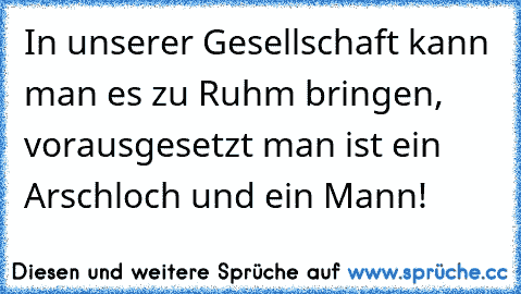 In unserer Gesellschaft kann man es zu Ruhm bringen, vorausgesetzt man ist ein Arschloch und ein Mann!