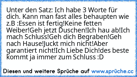 Unter den Satz: Ich habe 3 Worte für dich. Kann man fast alles behaupten wie z.B :
Essen ist fertig!
Keine fetten Weiber!
Geh jetzt Duschen!
Ich hau ab!
Ich mach Schluss!
Geh dich Begraben!
Geh nach Hause!
Juckt mich nicht!
Aber garantiert nicht!
Ich Liebe Dich!
des beste kommt ja immer zum Schluss :D