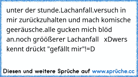 unter der stunde.
Lachanfall.
versuch in mir zurückzuhalten und mach komische geeräusche.
alle gucken mich blöd an.
noch gröößerer Lachanfall   xD
wers kennt drückt "gefällt mir"!
=D