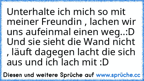 Unterhalte ich mich so mit meiner Freundin , lachen wir uns aufeinmal einen weg..:D Und sie sieht die Wand nicht , läuft dagegen lacht die sich aus und ich lach mit :D